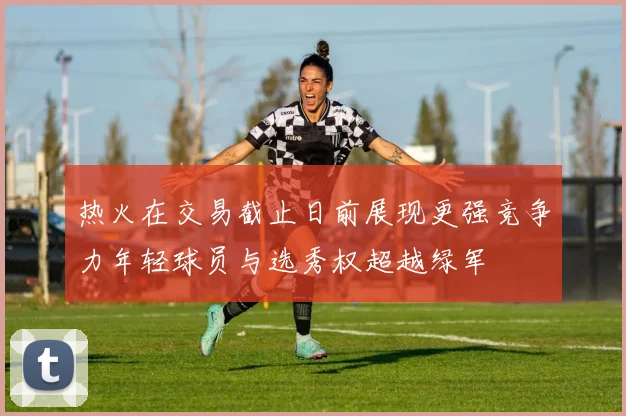 热火在交易截止日前展现更强竞争力年轻球员与选秀权超越绿军