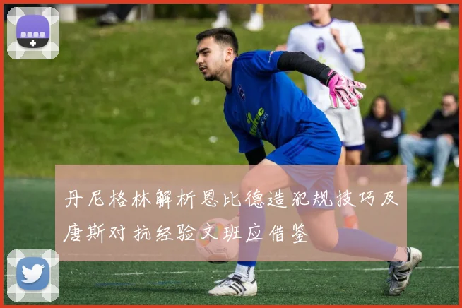 丹尼格林解析恩比德造犯规技巧及唐斯对抗经验文班应借鉴