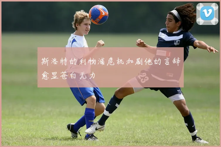斯洛特的利物浦危机加剧他的言辞愈显苍白无力