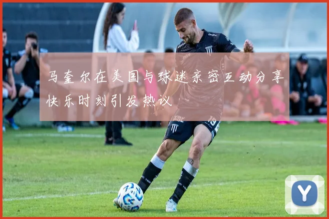 马奎尔在美国与球迷亲密互动分享快乐时刻引发热议