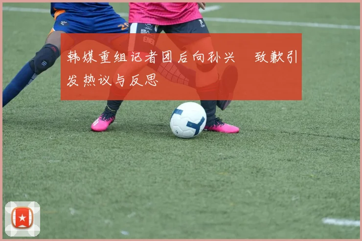 韩媒重组记者团后向孙兴慜致歉引发热议与反思