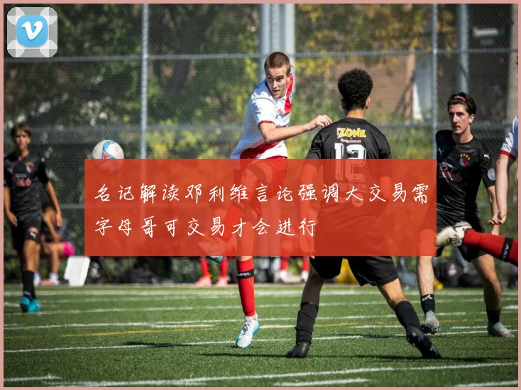 名记解读邓利维言论强调大交易需字母哥可交易才会进行
