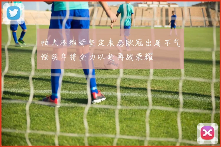 帕夫洛维奇坚定表态欧冠出局不气馁明年将全力以赴再战荣耀