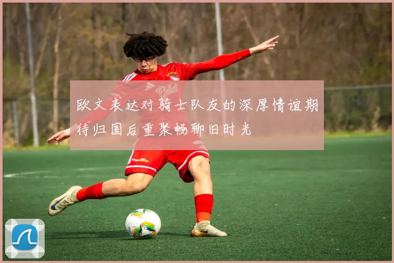 欧文表达对骑士队友的深厚情谊期待归国后重聚畅聊旧时光