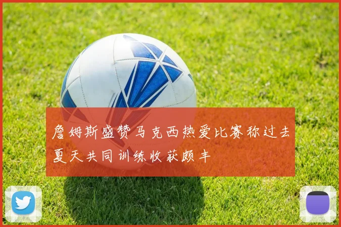 詹姆斯盛赞马克西热爱比赛称过去夏天共同训练收获颇丰