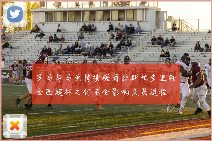 罗马与马竞持续磋商拉斯帕多里转会西超杯之行不会影响交易进程